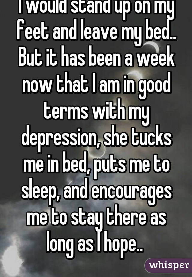 I would stand up on my feet and leave my bed.. But it has been a week now that I am in good terms with my depression, she tucks me in bed, puts me to sleep, and encourages me to stay there as long as I hope.. 
