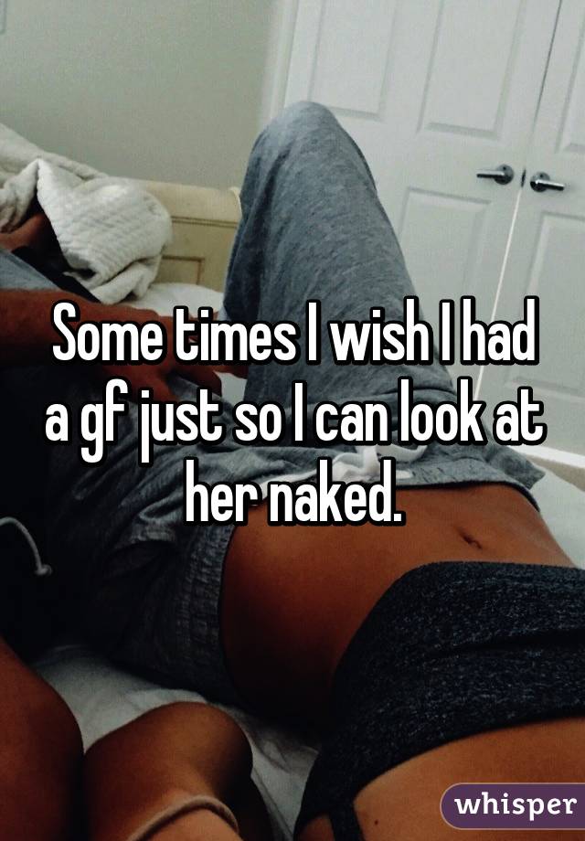 Some times I wish I had a gf just so I can look at her naked.