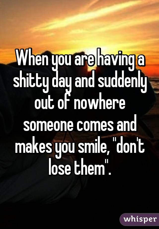When you are having a shitty day and suddenly out of nowhere someone comes and makes you smile, "don't lose them".