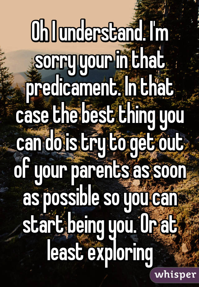 Oh I understand. I'm sorry your in that predicament. In that case the best thing you can do is try to get out of your parents as soon as possible so you can start being you. Or at least exploring