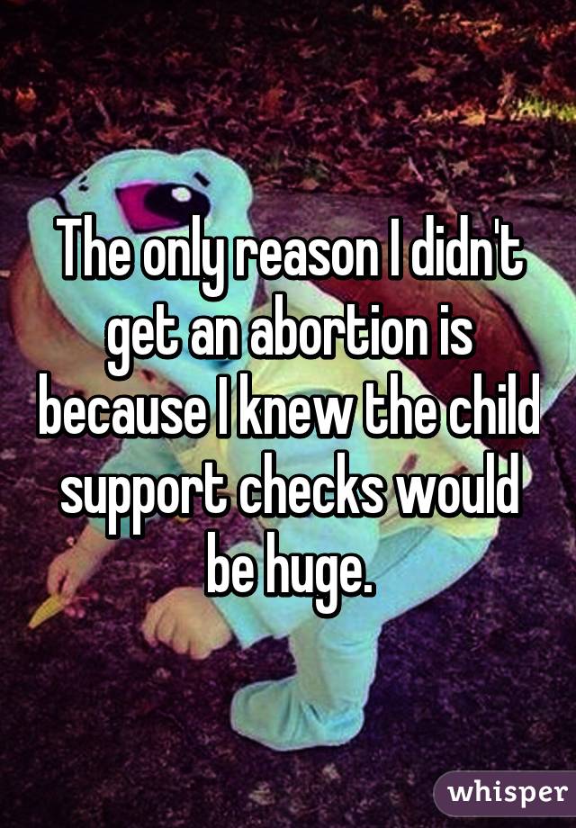 The only reason I didn't get an abortion is because I knew the child support checks would be huge.