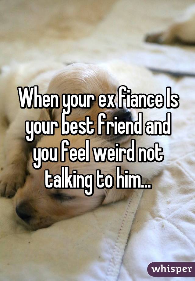 When your ex fiance Is your best friend and you feel weird not talking to him...