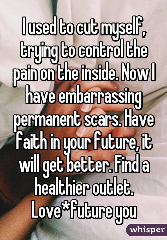 I used to cut myself, trying to control the pain on the inside. Now I have embarrassing permanent scars. Have faith in your future, it will get better. Find a healthier outlet. Love*future you