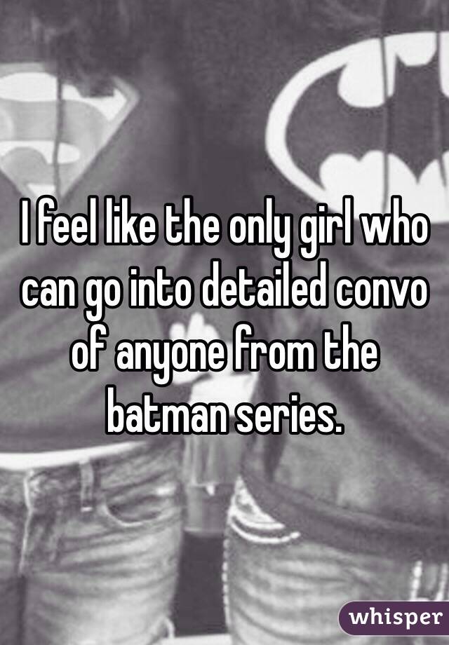I feel like the only girl who can go into detailed convo of anyone from the batman series.