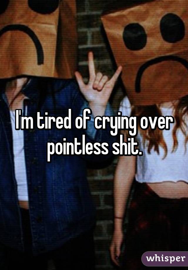 I'm tired of crying over pointless shit.