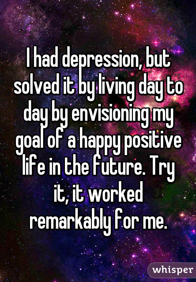 I had depression, but solved it by living day to day by envisioning my goal of a happy positive life in the future. Try it, it worked remarkably for me.