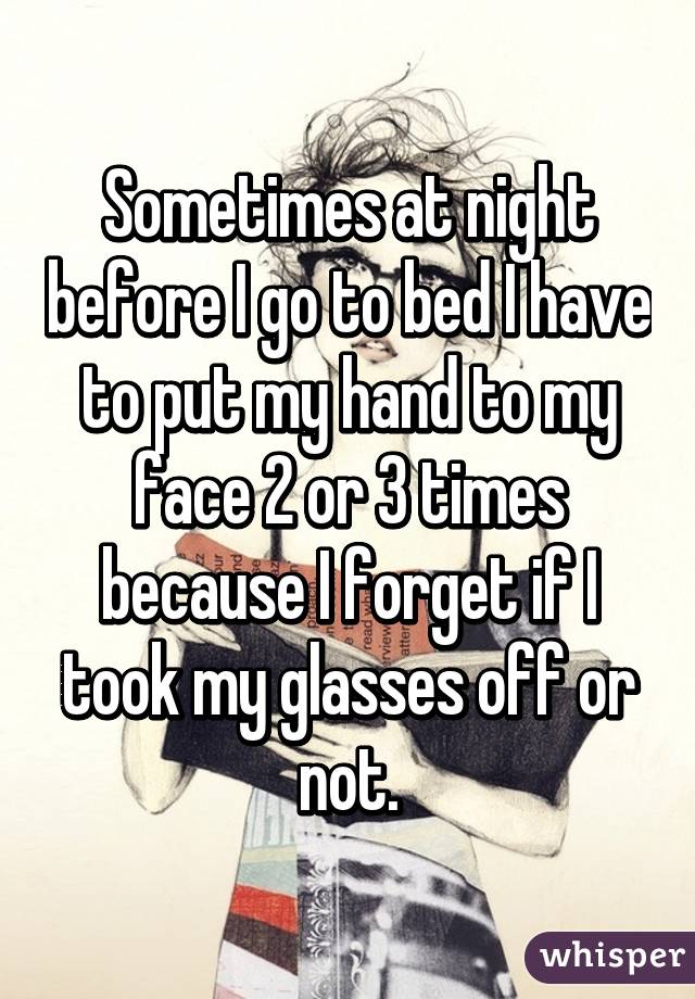 Sometimes at night before I go to bed I have to put my hand to my face 2 or 3 times because I forget if I took my glasses off or not.