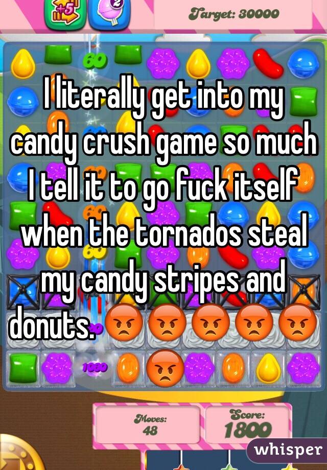 I literally get into my candy crush game so much I tell it to go fuck itself when the tornados steal my candy stripes and donuts. 😡😡😡😡😡😡
