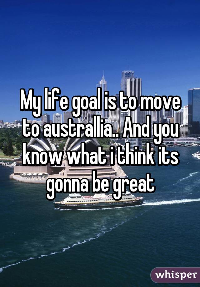 My life goal is to move to australlia.. And you know what i think its gonna be great