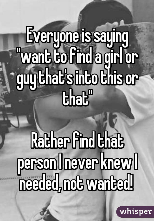 Everyone is saying "want to find a girl or guy that's into this or that"

Rather find that person I never knew I needed, not wanted! 