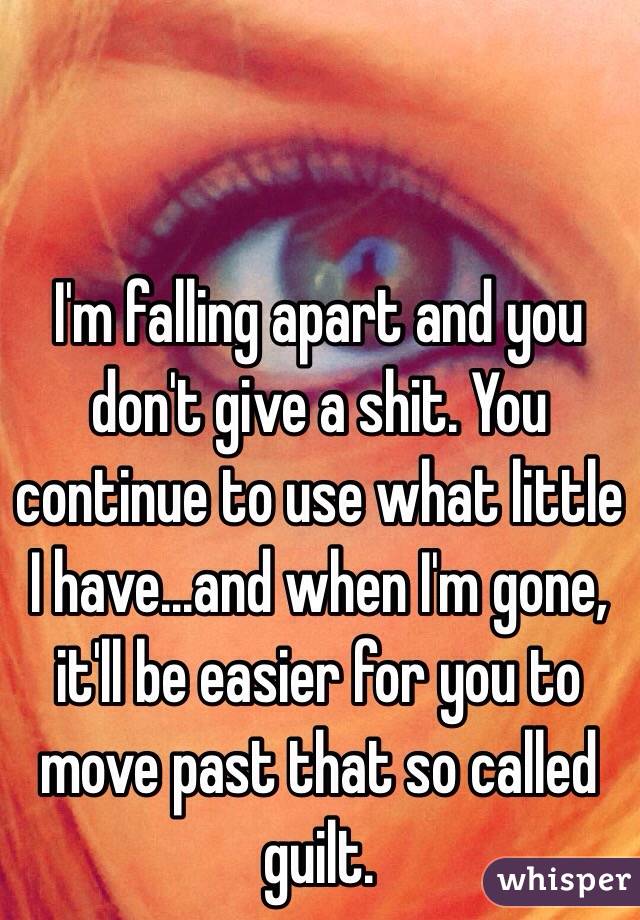 I'm falling apart and you don't give a shit. You continue to use what little I have...and when I'm gone, it'll be easier for you to move past that so called guilt. 