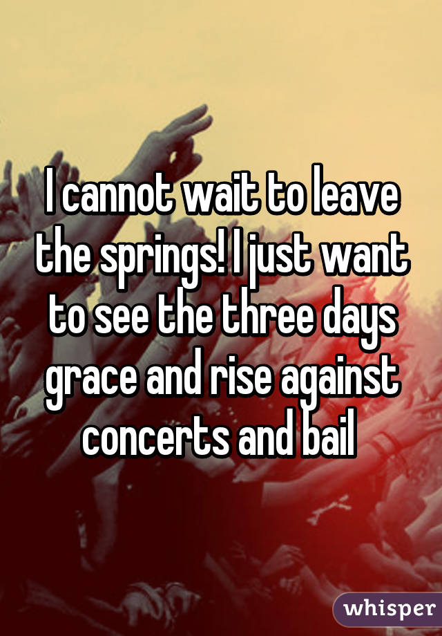 I cannot wait to leave the springs! I just want to see the three days grace and rise against concerts and bail 