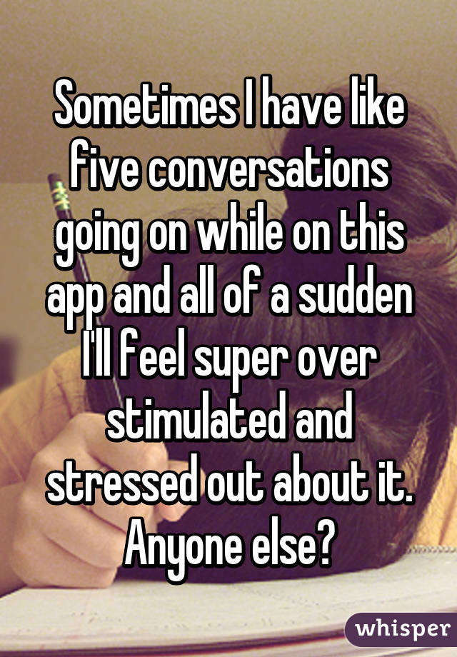 Sometimes I have like five conversations going on while on this app and all of a sudden I'll feel super over stimulated and stressed out about it. Anyone else?