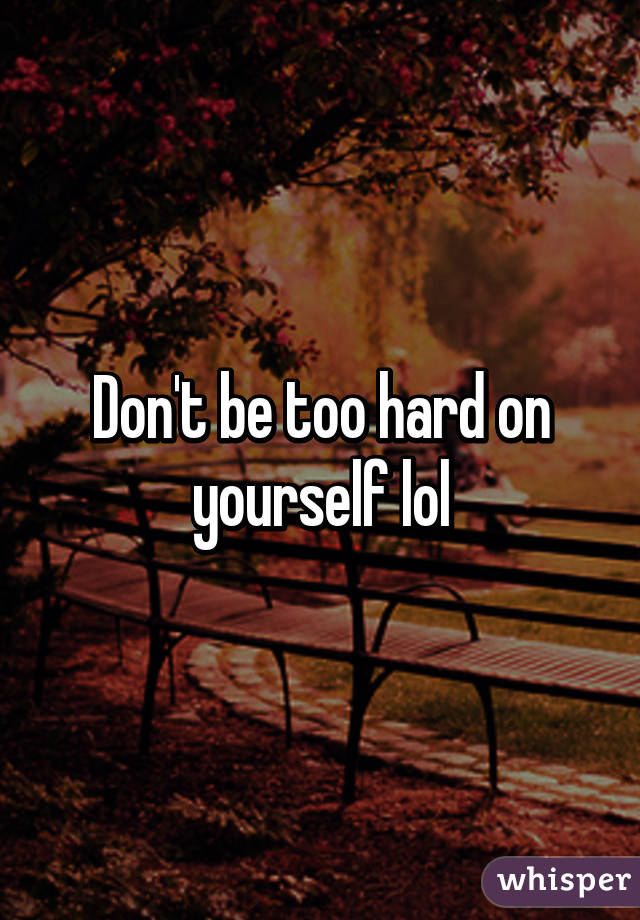 Don't be too hard on yourself lol