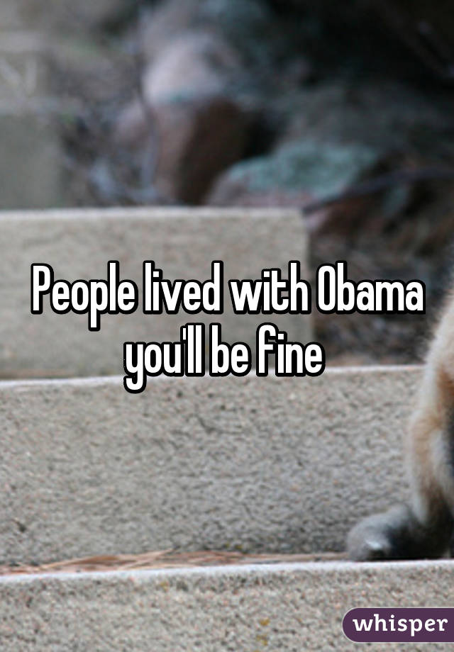 People lived with Obama you'll be fine 
