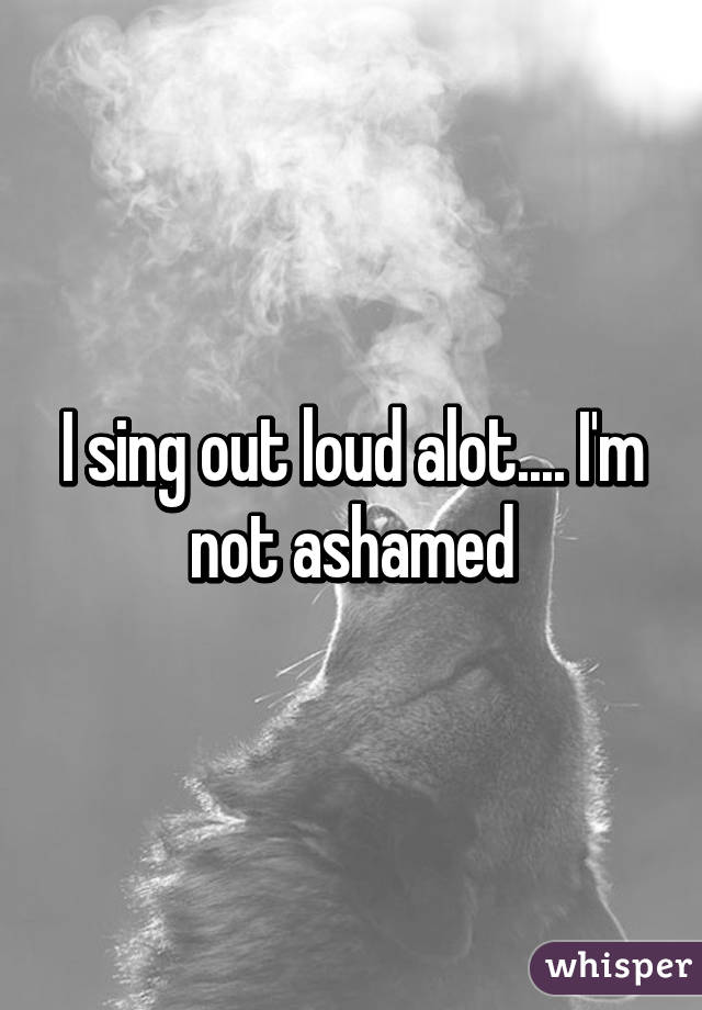 I sing out loud alot.... I'm not ashamed