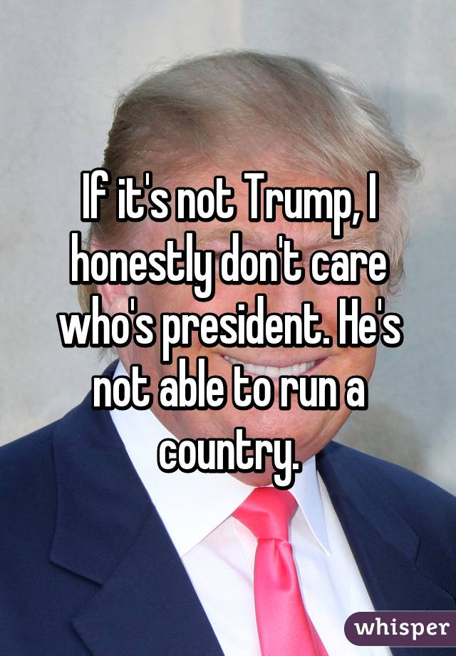 If it's not Trump, I honestly don't care who's president. He's not able to run a country.