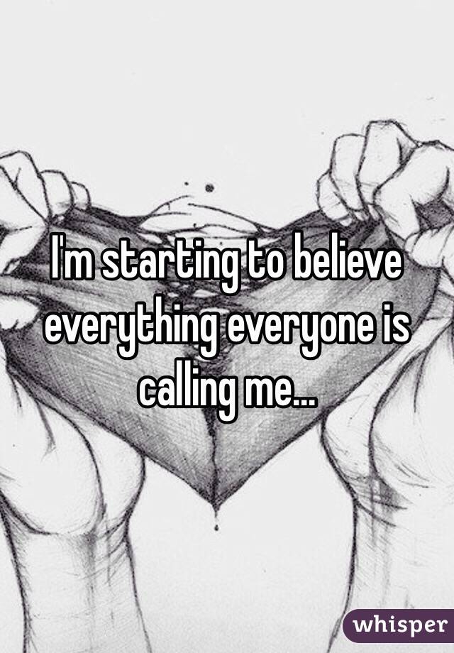 I'm starting to believe everything everyone is calling me...