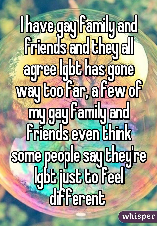 I have gay family and friends and they all agree lgbt has gone way too far, a few of my gay family and friends even think some people say they're lgbt just to feel different 