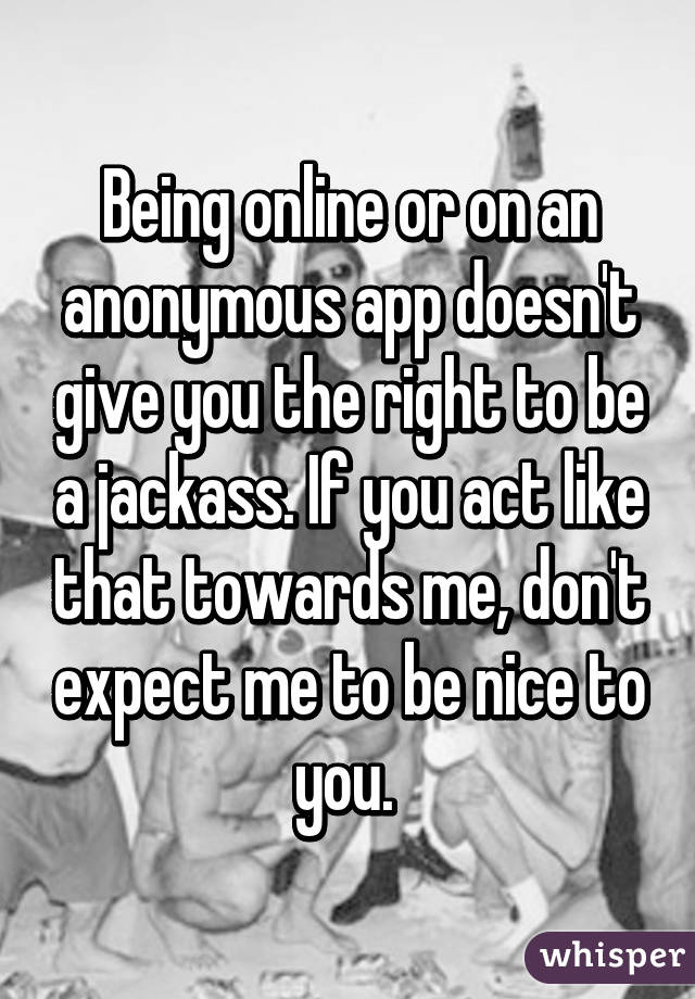 Being online or on an anonymous app doesn't give you the right to be a jackass. If you act like that towards me, don't expect me to be nice to you. 