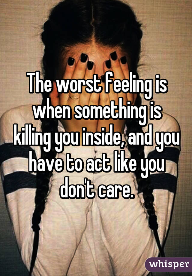 The worst feeling is when something is killing you inside, and you have to act like you don't care.