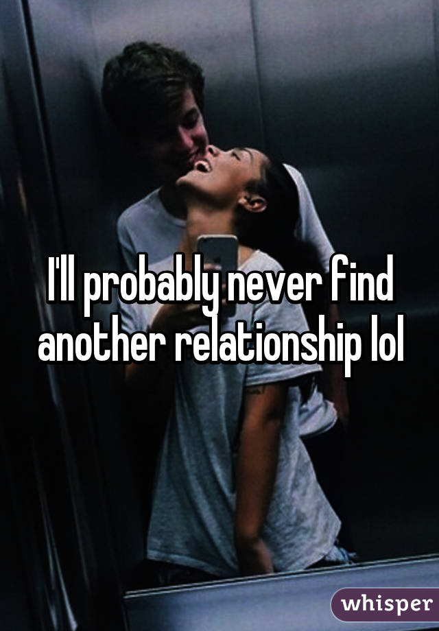 I'll probably never find another relationship lol