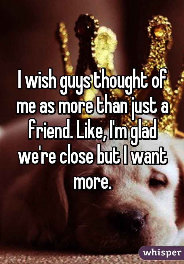I wish guys thought of me as more than just a friend. Like, I'm glad we're close but I want more.