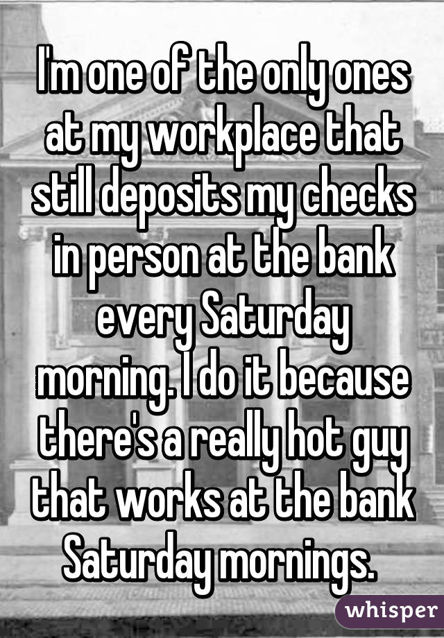 I'm one of the only ones at my workplace that still deposits my checks in person at the bank every Saturday morning. I do it because there's a really hot guy that works at the bank Saturday mornings. 