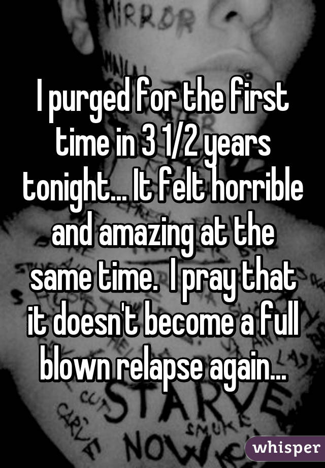I purged for the first time in 3 1/2 years tonight... It felt horrible and amazing at the same time.  I pray that it doesn't become a full blown relapse again...