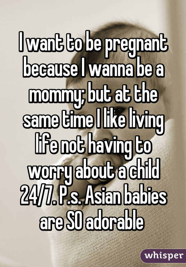 I want to be pregnant because I wanna be a mommy; but at the same time I like living life not having to worry about a child 24/7. P.s. Asian babies are SO adorable 