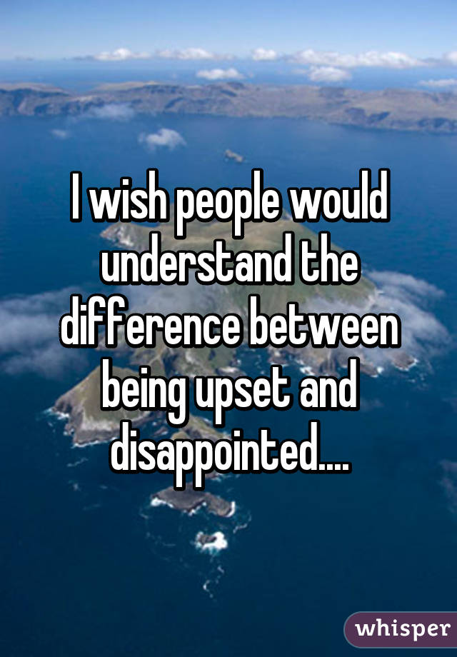 I wish people would understand the difference between being upset and disappointed....