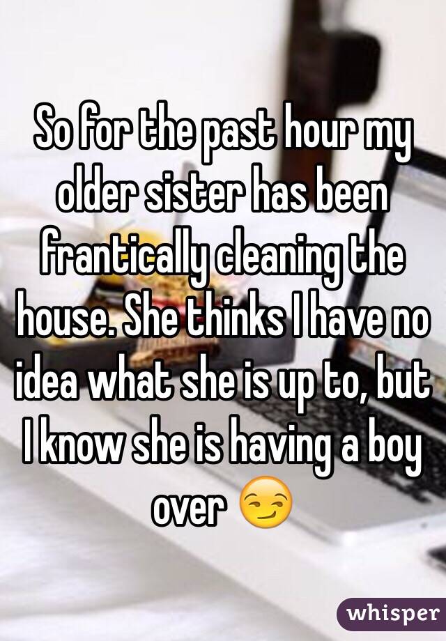 So for the past hour my older sister has been frantically cleaning the house. She thinks I have no idea what she is up to, but I know she is having a boy over 😏