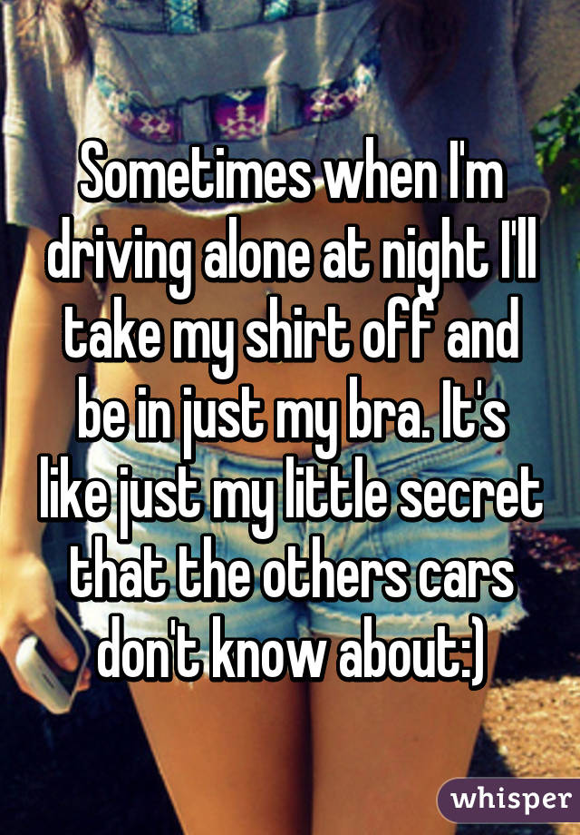 Sometimes when I'm driving alone at night I'll take my shirt off and be in just my bra. It's like just my little secret that the others cars don't know about:)