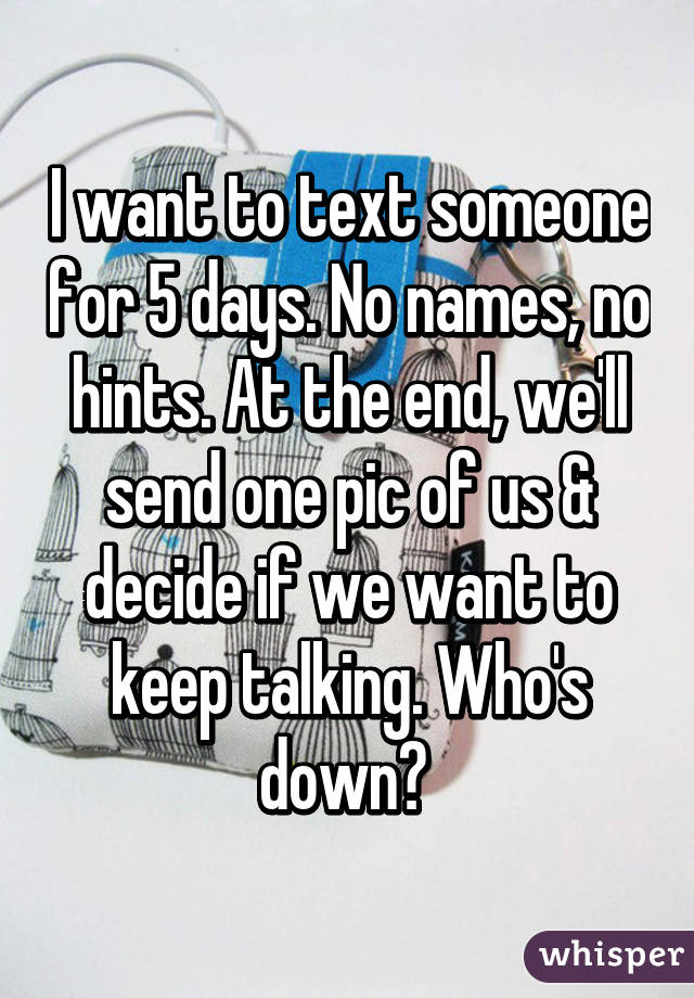 I want to text someone for 5 days. No names, no hints. At the end, we'll send one pic of us & decide if we want to keep talking. Who's down? 