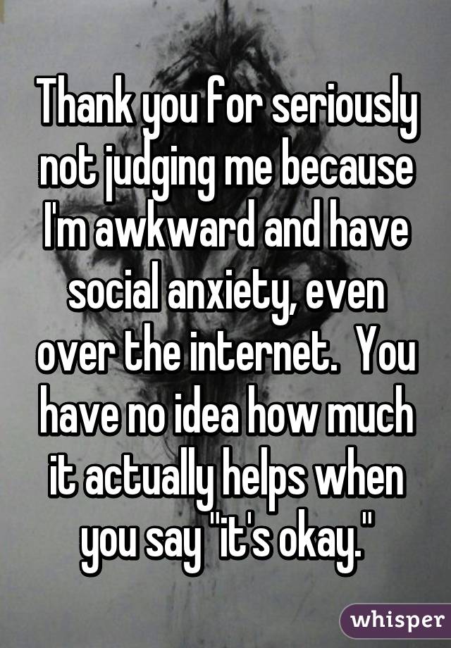 Thank you for seriously not judging me because I'm awkward and have social anxiety, even over the internet.  You have no idea how much it actually helps when you say "it's okay."