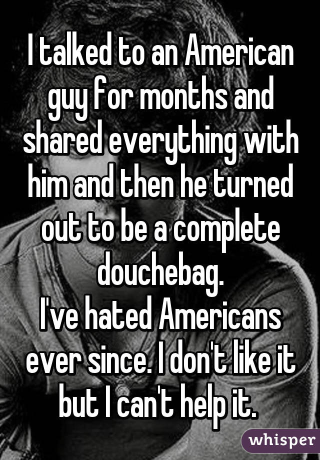 I talked to an American guy for months and shared everything with him and then he turned out to be a complete douchebag.
I've hated Americans ever since. I don't like it but I can't help it. 