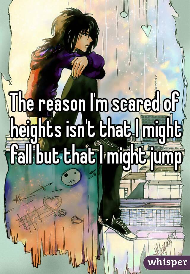 The reason I'm scared of heights isn't that I might fall but that I might jump
