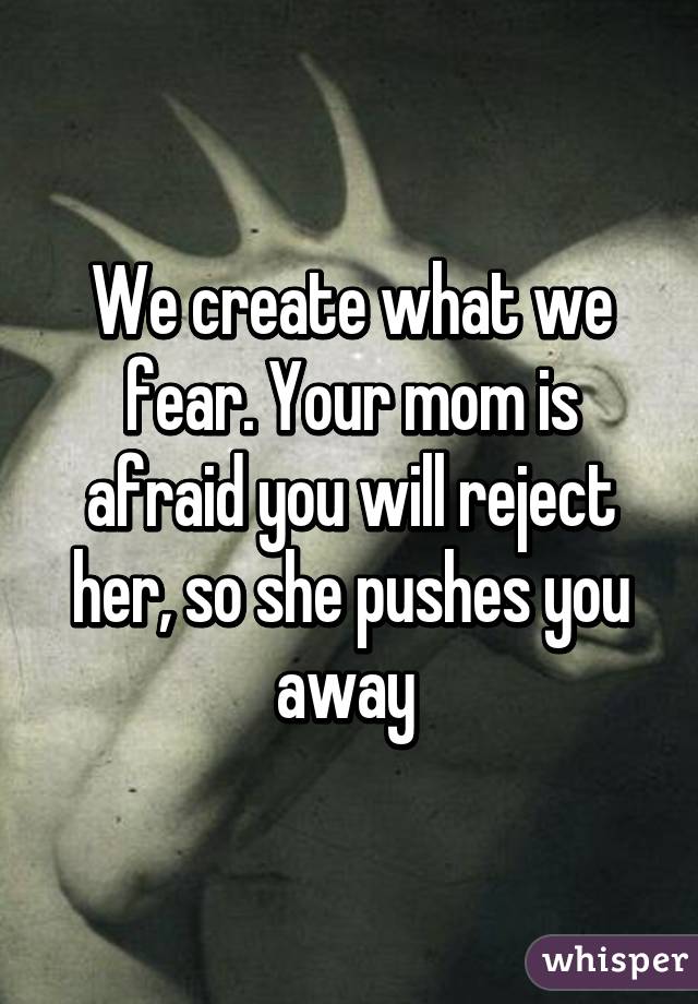 We create what we fear. Your mom is afraid you will reject her, so she pushes you away 
