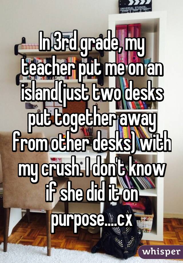 In 3rd grade, my teacher put me on an island(just two desks put together away from other desks) with my crush. I don't know if she did it on purpose....cx