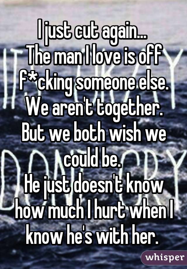 I just cut again... 
The man I love is off f*cking someone else.
We aren't together. But we both wish we could be. 
He just doesn't know how much I hurt when I know he's with her. 