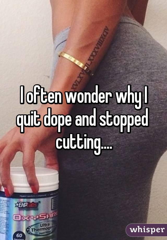 I often wonder why I quit dope and stopped 
cutting....