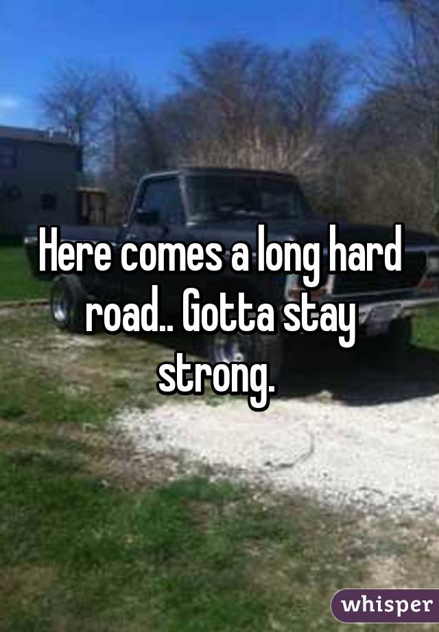 Here comes a long hard road.. Gotta stay strong. 