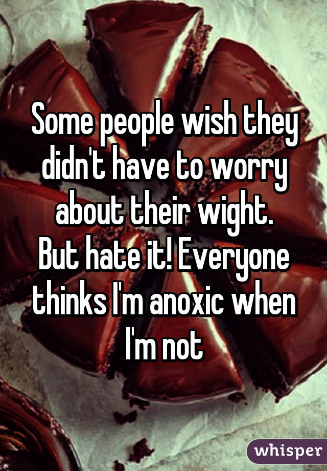 Some people wish they didn't have to worry about their wight.
But hate it! Everyone thinks I'm anoxic when I'm not
