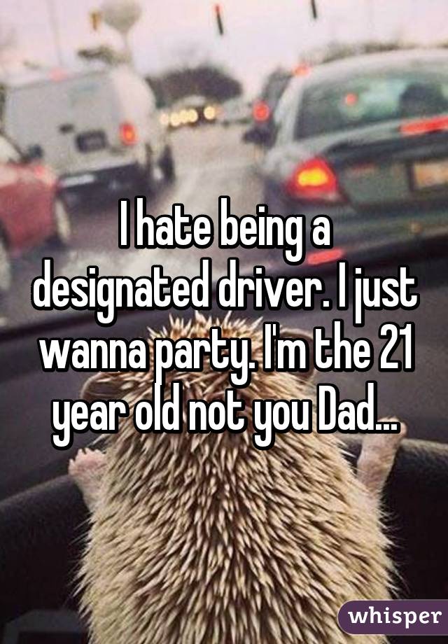 I hate being a designated driver. I just wanna party. I'm the 21 year old not you Dad...