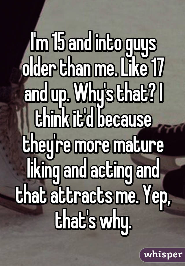 I'm 15 and into guys older than me. Like 17 and up. Why's that? I think it'd because they're more mature liking and acting and that attracts me. Yep, that's why.