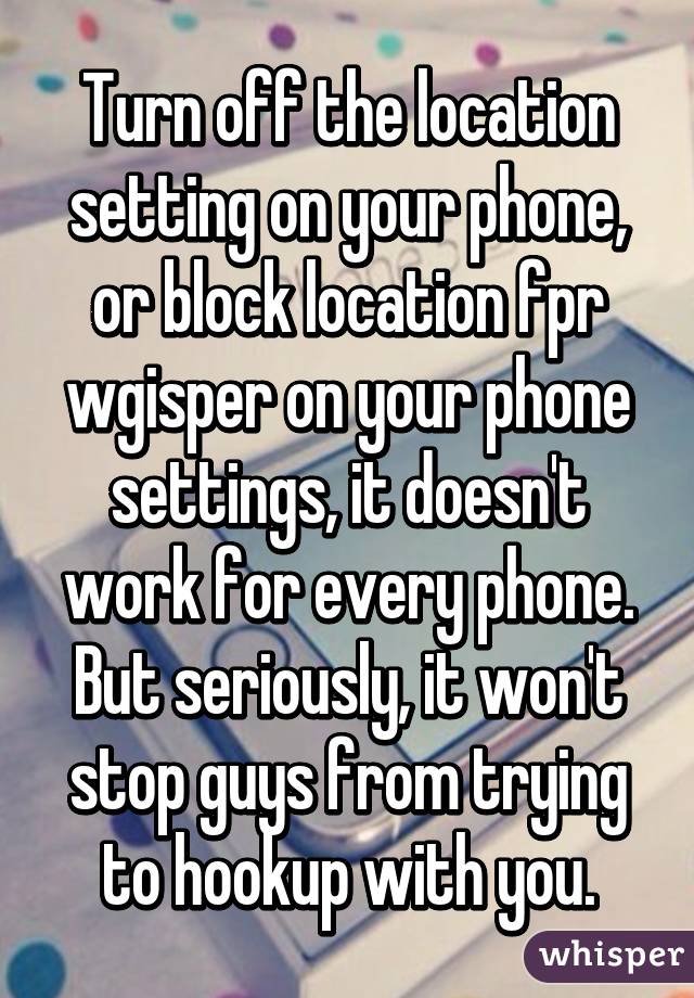 Turn off the location setting on your phone, or block location fpr wgisper on your phone settings, it doesn't work for every phone.
But seriously, it won't stop guys from trying to hookup with you.