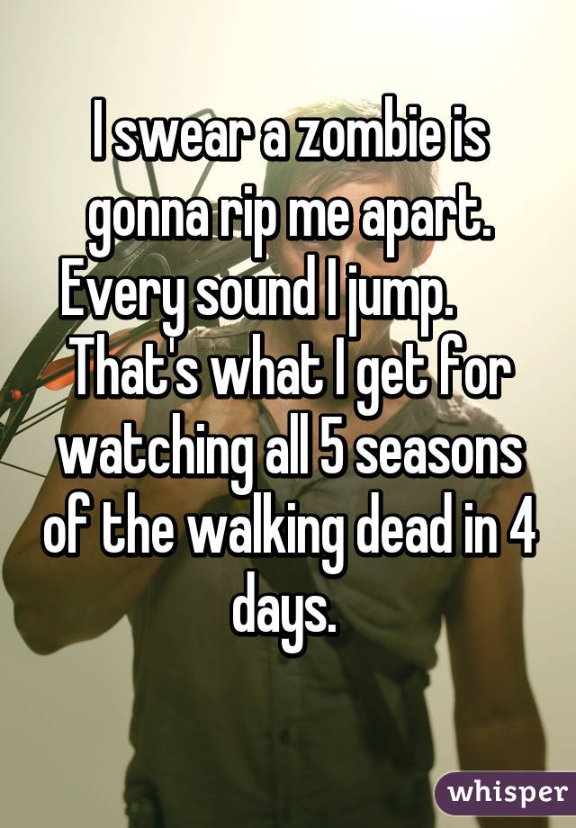 I swear a zombie is gonna rip me apart. Every sound I jump.      
That's what I get for watching all 5 seasons of the walking dead in 4 days. 
