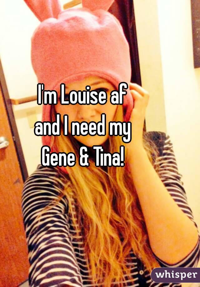 I'm Louise af
and I need my
Gene & Tina!