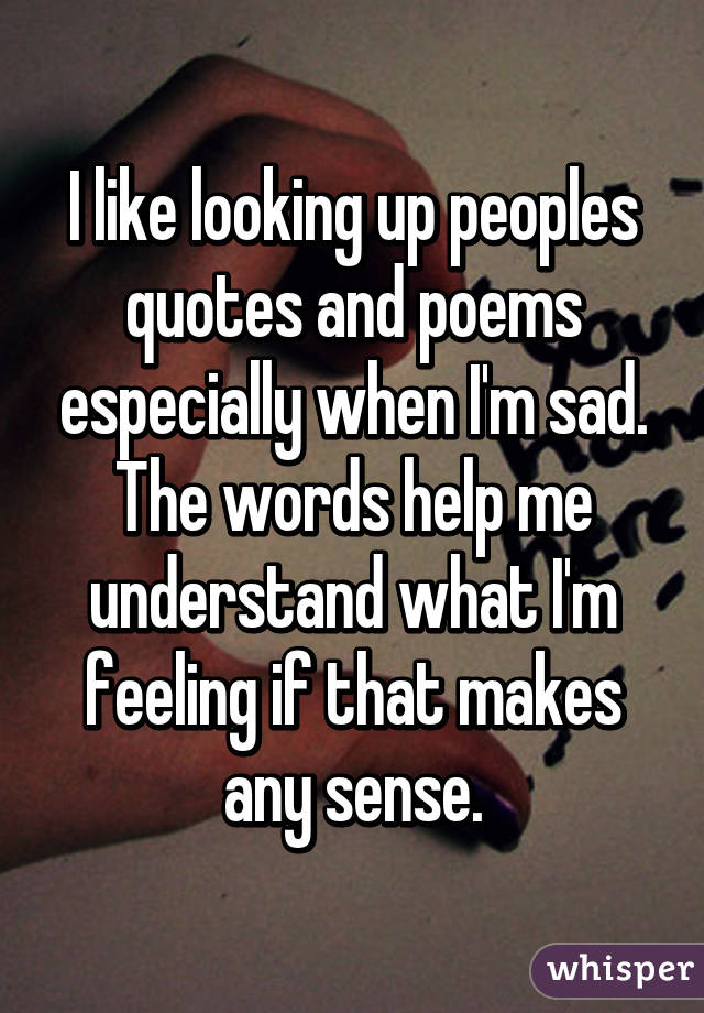 I like looking up peoples quotes and poems especially when I'm sad. The words help me understand what I'm feeling if that makes any sense.