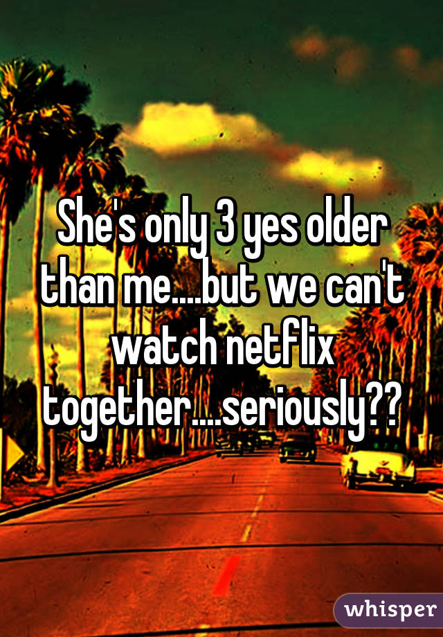 She's only 3 yes older than me....but we can't watch netflix together....seriously??